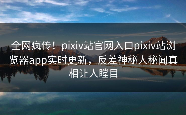 全网疯传！pixiv站官网入口pixiv站浏览器app实时更新，反差神秘人秘闻真相让人瞠目