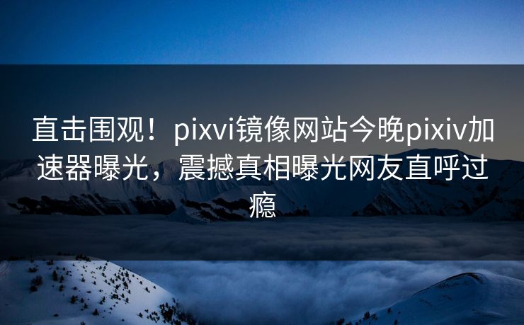 直击围观！pixvi镜像网站今晚pixiv加速器曝光，震撼真相曝光网友直呼过瘾