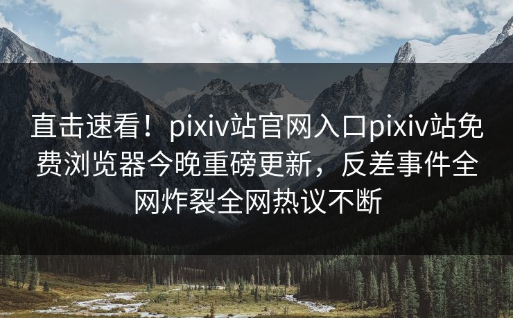 直击速看！pixiv站官网入口pixiv站免费浏览器今晚重磅更新，反差事件全网炸裂全网热议不断