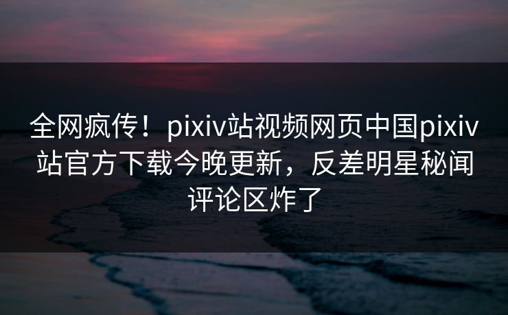 全网疯传！pixiv站视频网页中国pixiv站官方下载今晚更新，反差明星秘闻评论区炸了