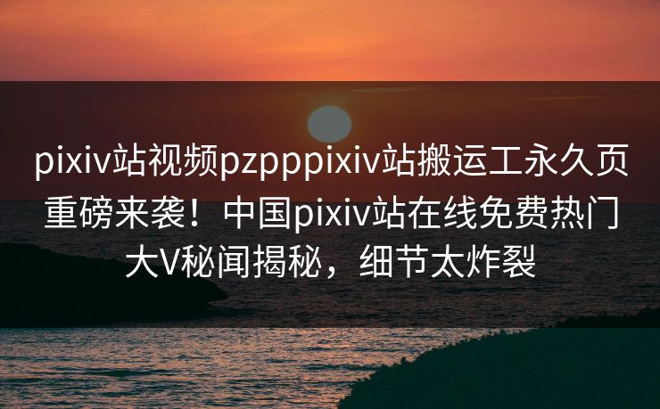 pixiv站视频pzpppixiv站搬运工永久页重磅来袭！中国pixiv站在线免费热门大V秘闻揭秘，细节太炸裂