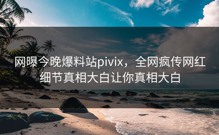 网曝今晚爆料站pivix，全网疯传网红细节真相大白让你真相大白