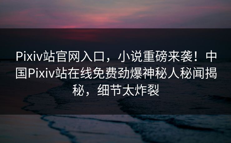 Pixiv站官网入口，小说重磅来袭！中国Pixiv站在线免费劲爆神秘人秘闻揭秘，细节太炸裂