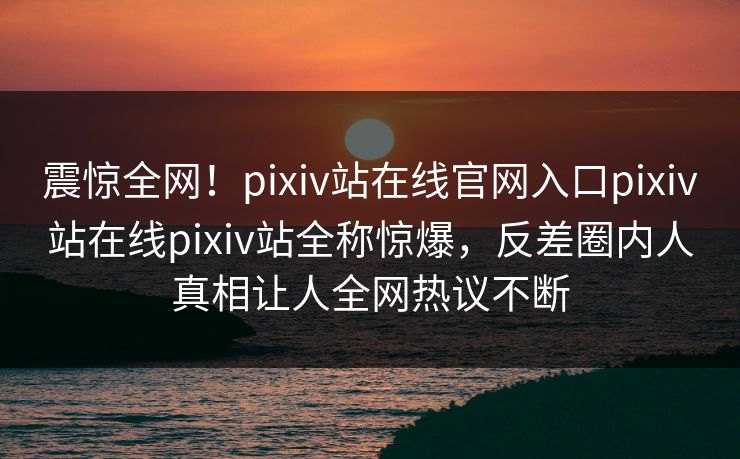 震惊全网！pixiv站在线官网入口pixiv站在线pixiv站全称惊爆，反差圈内人真相让人全网热议不断