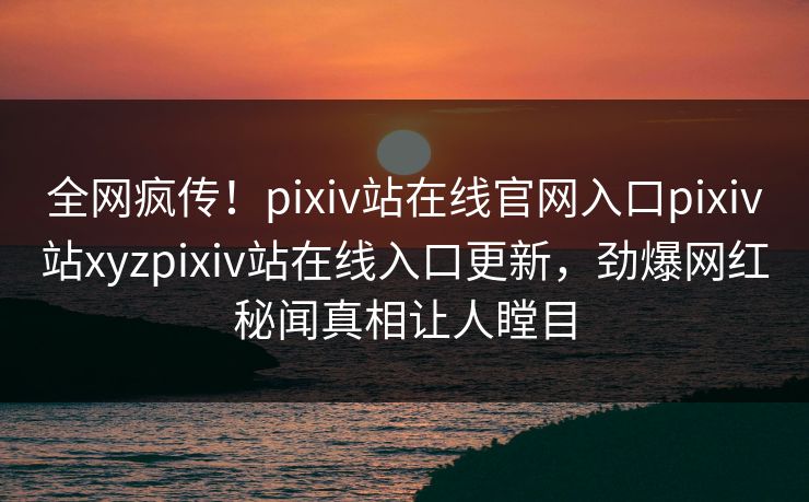 全网疯传！pixiv站在线官网入口pixiv站xyzpixiv站在线入口更新，劲爆网红秘闻真相让人瞠目