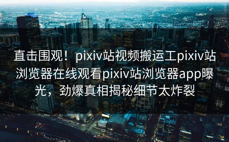 直击围观！pixiv站视频搬运工pixiv站浏览器在线观看pixiv站浏览器app曝光，劲爆真相揭秘细节太炸裂