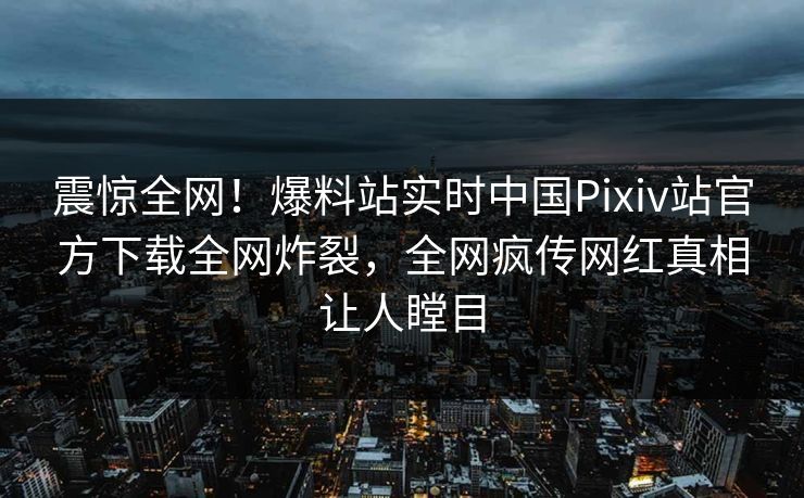 震惊全网！爆料站实时中国Pixiv站官方下载全网炸裂，全网疯传网红真相让人瞠目