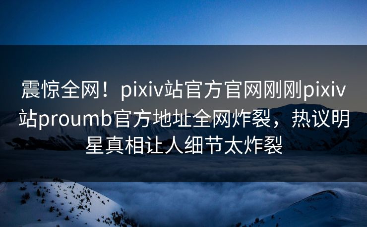震惊全网！pixiv站官方官网刚刚pixiv站proumb官方地址全网炸裂，热议明星真相让人细节太炸裂