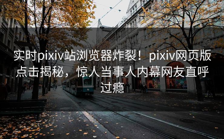 实时pixiv站浏览器炸裂！pixiv网页版点击揭秘，惊人当事人内幕网友直呼过瘾