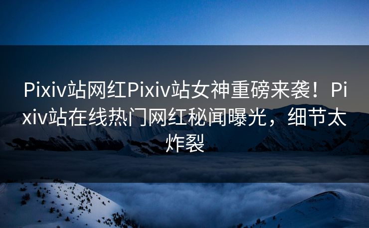 Pixiv站网红Pixiv站女神重磅来袭！Pixiv站在线热门网红秘闻曝光，细节太炸裂