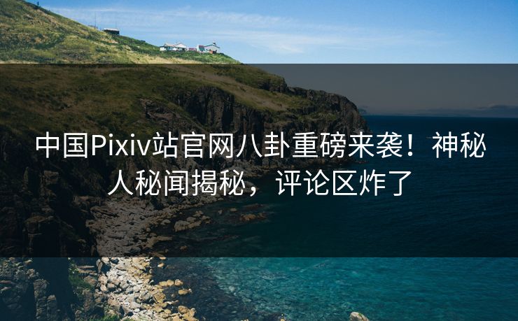 中国Pixiv站官网八卦重磅来袭！神秘人秘闻揭秘，评论区炸了