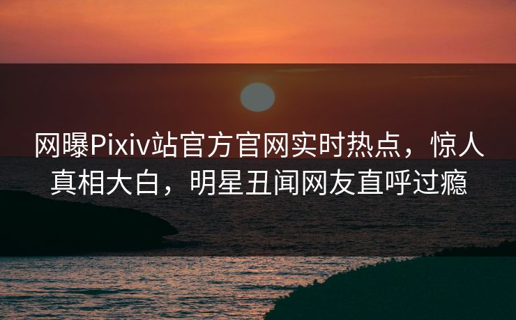 网曝Pixiv站官方官网实时热点，惊人真相大白，明星丑闻网友直呼过瘾