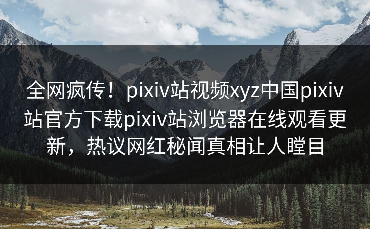全网疯传！pixiv站视频xyz中国pixiv站官方下载pixiv站浏览器在线观看更新，热议网红秘闻真相让人瞠目