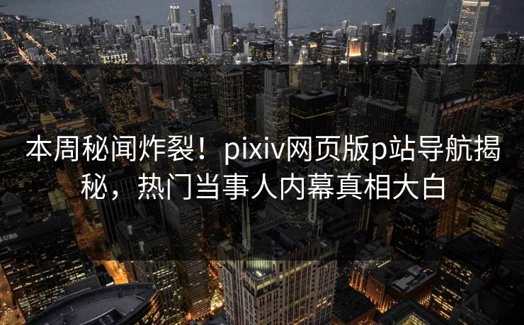 本周秘闻炸裂！pixiv网页版p站导航揭秘，热门当事人内幕真相大白