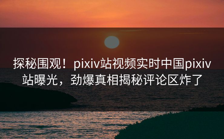 探秘围观！pixiv站视频实时中国pixiv站曝光，劲爆真相揭秘评论区炸了