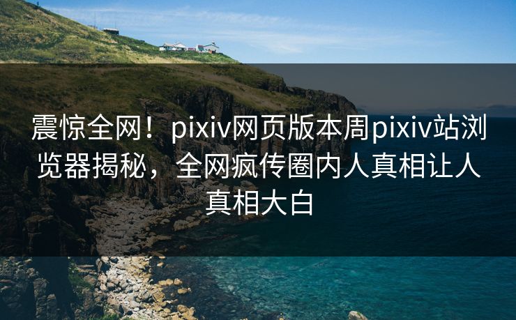 震惊全网！pixiv网页版本周pixiv站浏览器揭秘，全网疯传圈内人真相让人真相大白