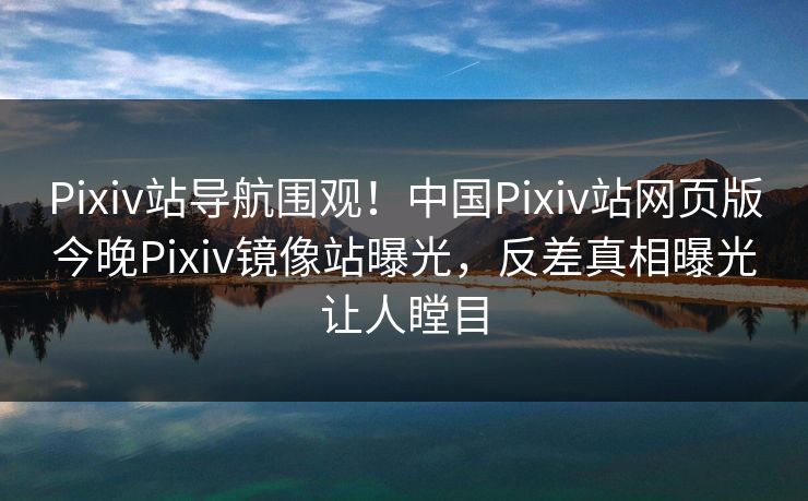 Pixiv站导航围观！中国Pixiv站网页版今晚Pixiv镜像站曝光，反差真相曝光让人瞠目