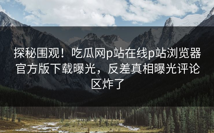 探秘围观！吃瓜网p站在线p站浏览器官方版下载曝光，反差真相曝光评论区炸了