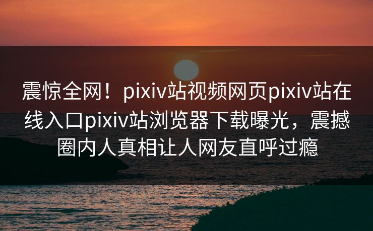 震惊全网！pixiv站视频网页pixiv站在线入口pixiv站浏览器下载曝光，震撼圈内人真相让人网友直呼过瘾