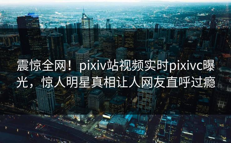 震惊全网！pixiv站视频实时pixivc曝光，惊人明星真相让人网友直呼过瘾