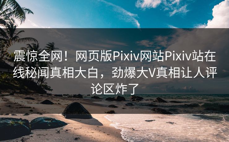 震惊全网！网页版Pixiv网站Pixiv站在线秘闻真相大白，劲爆大V真相让人评论区炸了
