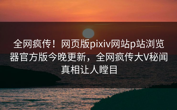 全网疯传！网页版pixiv网站p站浏览器官方版今晚更新，全网疯传大V秘闻真相让人瞠目