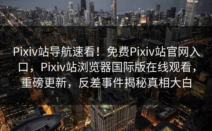Pixiv站导航速看！免费Pixiv站官网入口，Pixiv站浏览器国际版在线观看，重磅更新，反差事件揭秘真相大白