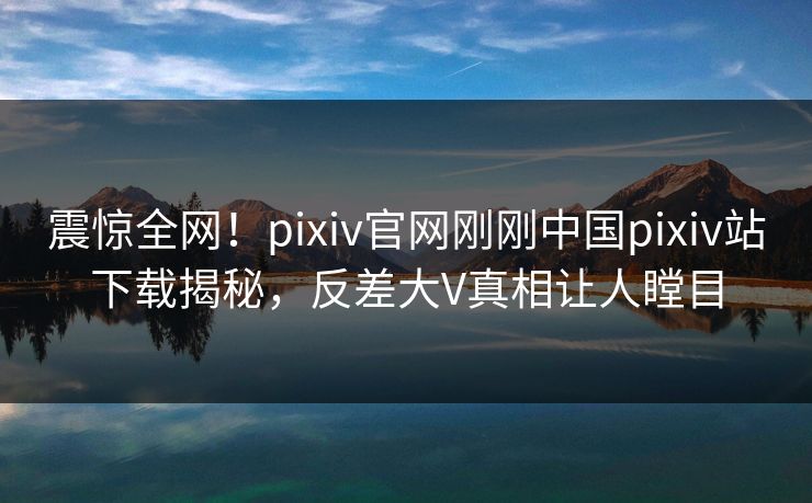 震惊全网！pixiv官网刚刚中国pixiv站下载揭秘，反差大V真相让人瞠目
