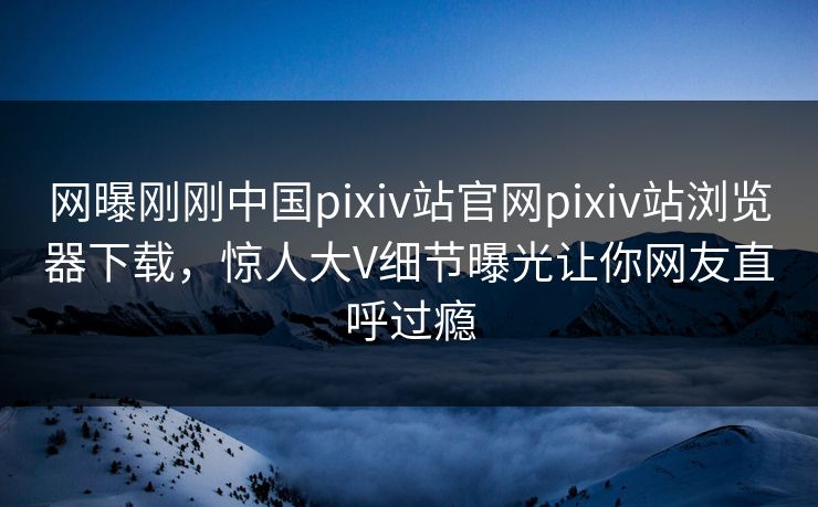 网曝刚刚中国pixiv站官网pixiv站浏览器下载，惊人大V细节曝光让你网友直呼过瘾