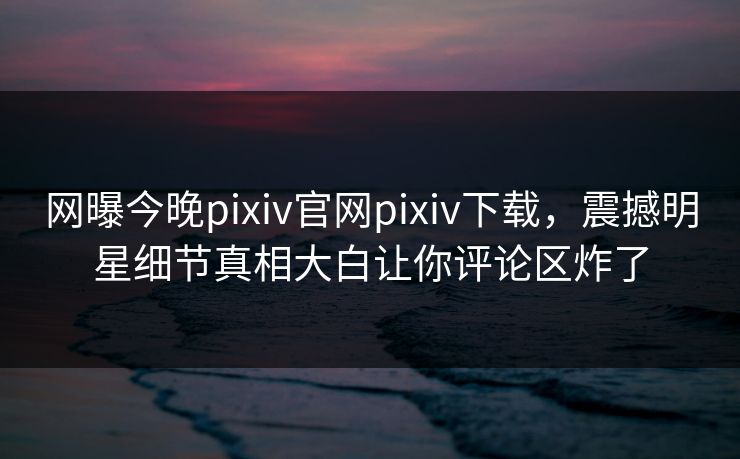 网曝今晚pixiv官网pixiv下载，震撼明星细节真相大白让你评论区炸了