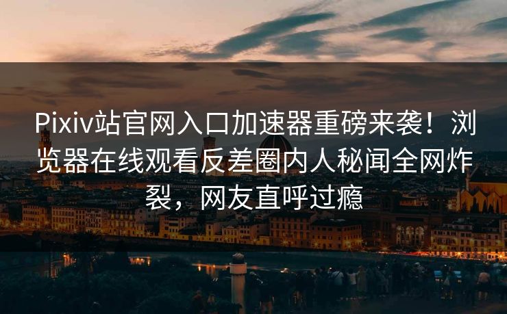 Pixiv站官网入口加速器重磅来袭！浏览器在线观看反差圈内人秘闻全网炸裂，网友直呼过瘾