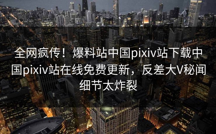 全网疯传！爆料站中国pixiv站下载中国pixiv站在线免费更新，反差大V秘闻细节太炸裂
