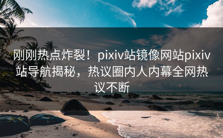 刚刚热点炸裂！pixiv站镜像网站pixiv站导航揭秘，热议圈内人内幕全网热议不断