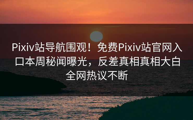 Pixiv站导航围观！免费Pixiv站官网入口本周秘闻曝光，反差真相真相大白全网热议不断