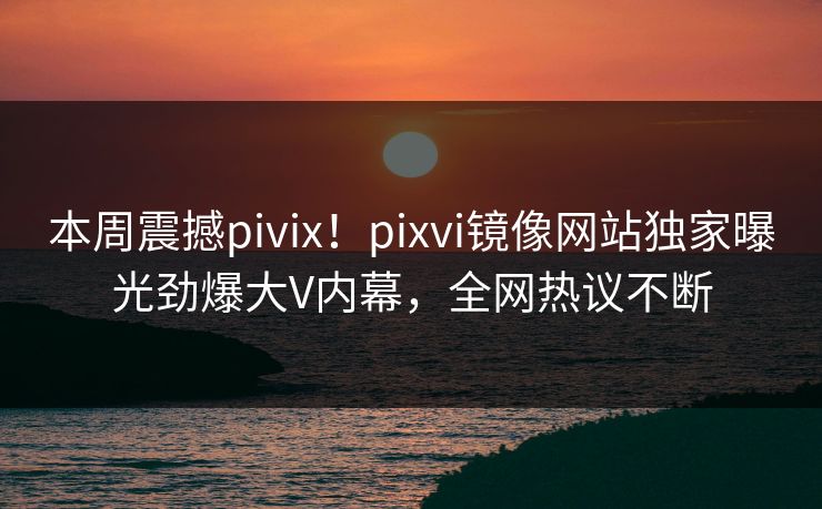 本周震撼pivix！pixvi镜像网站独家曝光劲爆大V内幕，全网热议不断