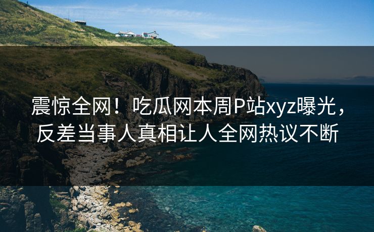 震惊全网！吃瓜网本周P站xyz曝光，反差当事人真相让人全网热议不断
