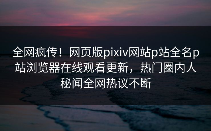 全网疯传！网页版pixiv网站p站全名p站浏览器在线观看更新，热门圈内人秘闻全网热议不断