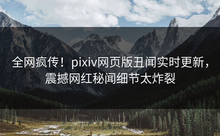 全网疯传！pixiv网页版丑闻实时更新，震撼网红秘闻细节太炸裂
