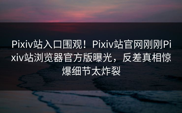 Pixiv站入口围观！Pixiv站官网刚刚Pixiv站浏览器官方版曝光，反差真相惊爆细节太炸裂