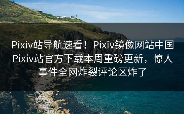 Pixiv站导航速看！Pixiv镜像网站中国Pixiv站官方下载本周重磅更新，惊人事件全网炸裂评论区炸了