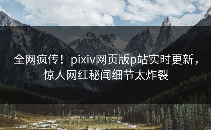 全网疯传！pixiv网页版p站实时更新，惊人网红秘闻细节太炸裂