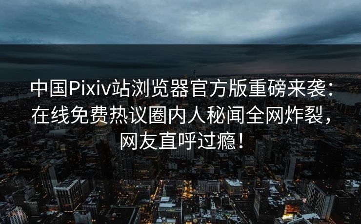中国Pixiv站浏览器官方版重磅来袭：在线免费热议圈内人秘闻全网炸裂，网友直呼过瘾！