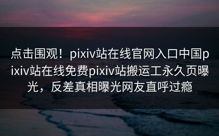 点击围观！pixiv站在线官网入口中国pixiv站在线免费pixiv站搬运工永久页曝光，反差真相曝光网友直呼过瘾