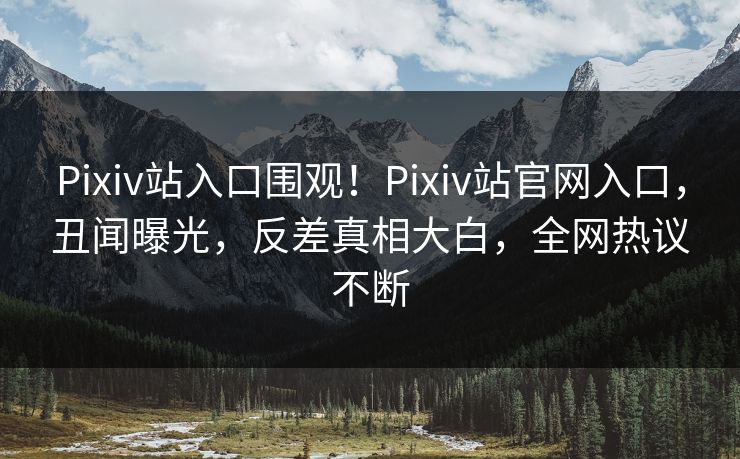 Pixiv站入口围观！Pixiv站官网入口，丑闻曝光，反差真相大白，全网热议不断