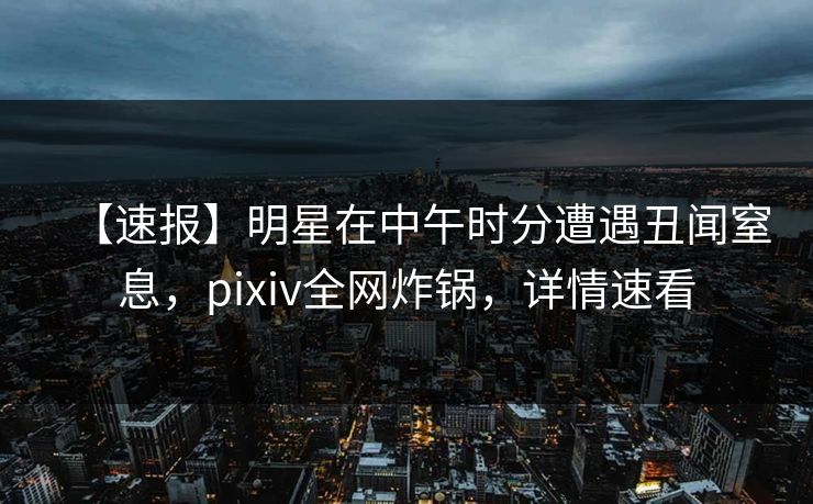 【速报】明星在中午时分遭遇丑闻窒息，pixiv全网炸锅，详情速看