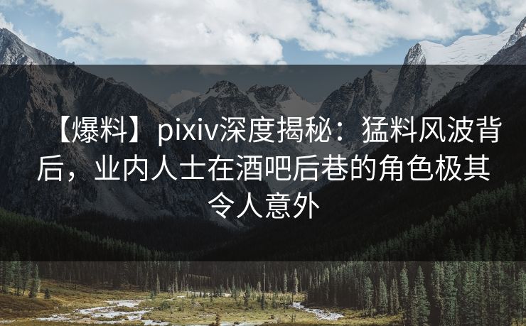 【爆料】pixiv深度揭秘：猛料风波背后，业内人士在酒吧后巷的角色极其令人意外
