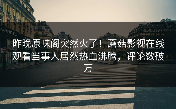 昨晚原味阁突然火了！蘑菇影视在线观看当事人居然热血沸腾，评论数破万