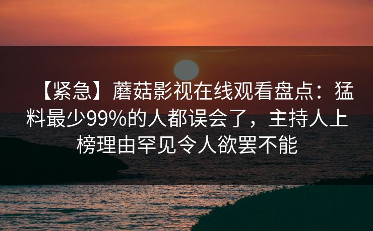 【紧急】蘑菇影视在线观看盘点：猛料最少99%的人都误会了，主持人上榜理由罕见令人欲罢不能