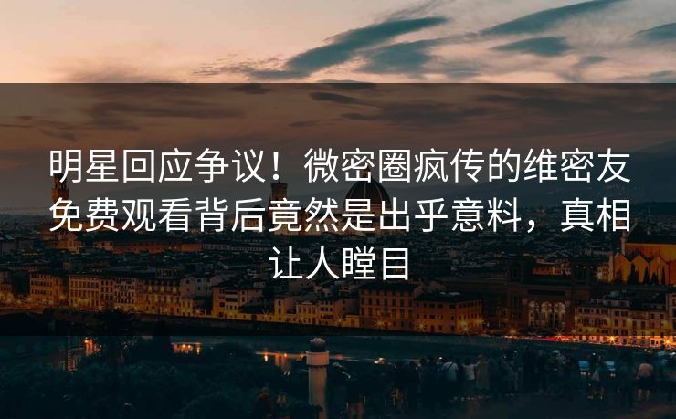 明星回应争议！微密圈疯传的维密友免费观看背后竟然是出乎意料，真相让人瞠目
