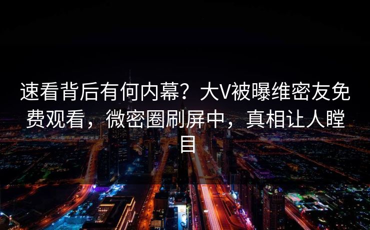 速看背后有何内幕？大V被曝维密友免费观看，微密圈刷屏中，真相让人瞠目